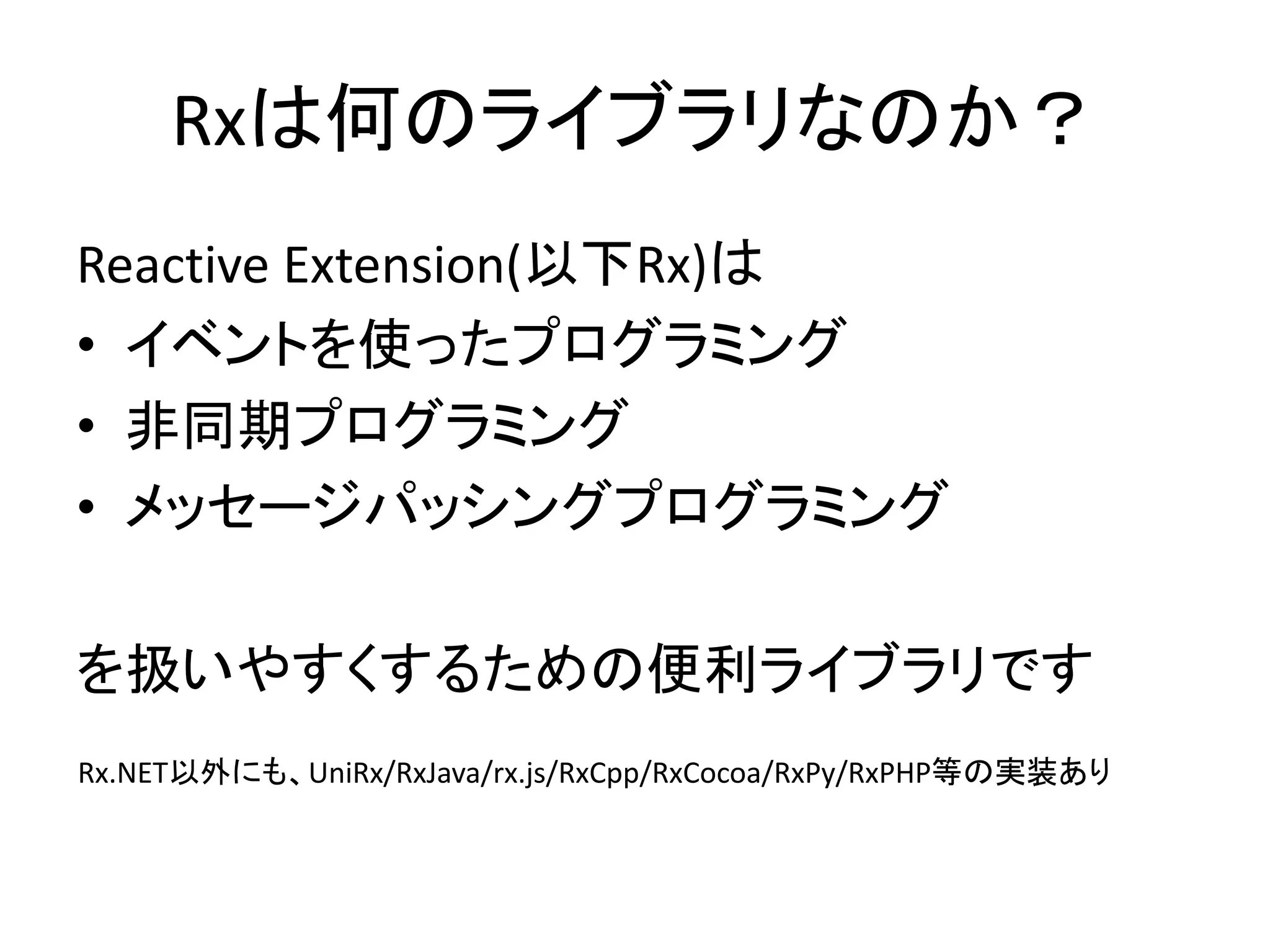 Rxは何のライブラリなのか？ 
Reactive Extension(以下Rx)は 
• イベントを使ったプログラミング 
• 非同期プログラミング 
• メッセージパッシングプログラミング 
を扱いやすくするための便利ライブラリです 
Rx.NET以外にも、UniRx/RxJava/rx.js/RxCpp/RxCocoa/RxPy/RxPHP等の実装あり 
 