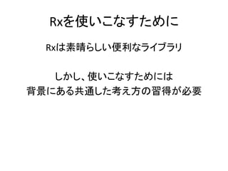 Rxを使いこなすために 
Rxは素晴らしい便利なライブラリ 
しかし、使いこなすためには 
背景にある共通した考え方の習得が必要 
 