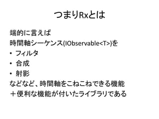 つまりRxとは 
端的に言えば 
時間軸シーケンス(IObservable<T>)を 
• フィルタ 
• 合成 
• 射影 
などなど、時間軸をこねこねできる機能 
＋便利な機能が付いたライブラリである 
 