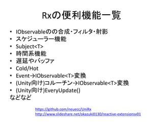 Rxの便利機能一覧 
• IObservableのの合成・フィルタ・射影 
• スケジューラー機能 
• Subject<T> 
• 時間系機能 
• 遅延やバッファ 
• Cold/Hot 
• Event→IObservable<T>変換 
• (Unity向け)コルーチン→IObservable<T>変換 
• (Unity向け)EveryUpdate() 
などなど 
https://github.com/neuecc/UniRx 
http://www.slideshare.net/okazuki0130/reactive-extensionsv01 
 
