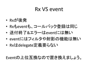 Rx VS event 
• Rxが後発 
• Rxもeventも、コールバック登録は同じ 
• 送付終了&エラーはeventには無い 
• eventにはフィルタや射影の機能は無い 
• Rxはdelegate定義要らない 
Eventの上位互換なので置き換えましょう。 
 
