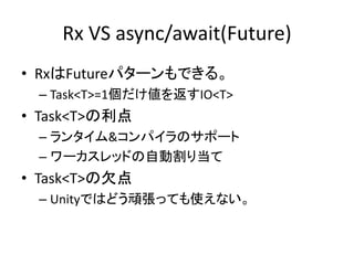 Rx VS async/await(Future) 
• RxはFutureパターンもできる。 
– Task<T>=1個だけ値を返すIO<T> 
• Task<T>の利点 
– ランタイム&コンパイラのサポート 
– ワーカスレッドの自動割り当て 
• Task<T>の欠点 
– Unityではどう頑張っても使えない。 
 