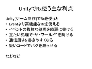 UnityでRx使う主な利点 
Unity(ゲーム制作)でRxを使うと 
• Eventより高機能なRxを使える 
• イベントの複雑な処理を綺麗に書ける 
• 重たい処理で”ザ・ワールド” を防げる 
• 通信周りを書きやすくなる 
• 短いコードでバグを減らせる 
などなど 
 