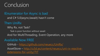 Conclusion
IEnumerator for Async is bad
and C# 5.0(async/await) hasn’t come
Then UniRx
Why Rx, not Task?
Task is poor func...