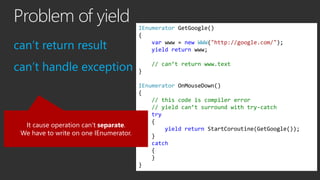Problem of yield
can’t return result
can’t handle exception
IEnumerator GetGoogle()
{
var www = new WWW("http://google.com...