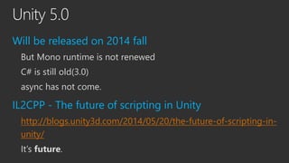 Unity 5.0
Will be released on 2014 fall
But Mono runtime is not renewed
C# is still old(3.0)
async has not come.
IL2CPP - ...