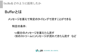 UniRxをどのように活用したか
Bufferとは
メッセージを蓄えて特定のタイミングで流すことができる
特定の条件：
・ｎ個分のメッセージを蓄えたら流す
・別のストリームにメッセージが流れてきたら流す など
 