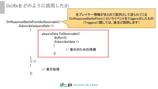 UniRxをどのように活用したか
OnResponseBattlePointAsObservable()
.Subscribe(playersData =>
{
playersData.ToObservable()
.Buffer(5)
.Subscribe(data =>
{
// 表示のための準備
});
},
() =>
{
// 表示処理
});
全プレイヤー情報がまとめて配列として送られてくる
OnResponseBattlePoint（）というイベントをTriggers化したもの
（Triggersに関しては、後ほど説明します）
 