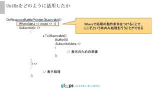 UniRxをどのように活用したか
OnResponseBattlePointAsObservable()
.Where(data => mode == 1)
.Subscribe(x =>
{
x.ToObservable()
.Buffer(5)
.Subscribe(data =>
{
// 表示のための準備
});
},
() =>
{
// 表示処理
});
Whereで処理の動作条件をつけることで、
ここぞという時のみ処理を行うことができる
 