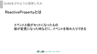 UniRxをどのように活用したか
ReactivePropertyとは
イベントと値がセットになったもの
値が変更になった時などに、イベントを取れたりできる
 