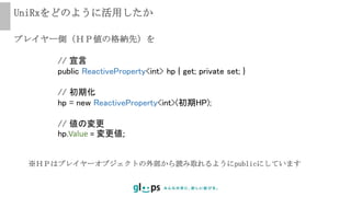 UniRxをどのように活用したか
// 宣言
public ReactiveProperty<int> hp { get; private set; }
// 初期化
hp = new ReactiveProperty<int>(初期HP);
// 値の変更
hp.Value = 変更値;
プレイヤー側（ＨＰ値の格納先）を
※ＨＰはプレイヤーオブジェクトの外部から読み取れるようにpublicにしています
 