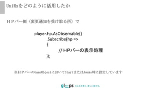 UniRxをどのように活用したか
player.hp.AsObservable()
.Subscribe(hp =>
｛
// ＨＰバーの表示処理
});
ＨＰバー側（変更通知を受け取る所）で
※ＨＰバーのGameObjectにおいてStartまたはAwake時に設定しています
 