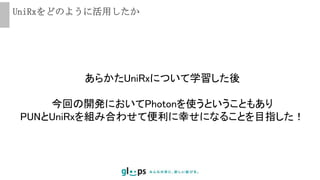 UniRxをどのように活用したか
あらかたUniRxについて学習した後
今回の開発においてPhotonを使うということもあり
PUNとUniRxを組み合わせて便利に幸せになることを目指した！
 