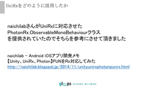 UniRxをどのように活用したか
naichilab - Android iOSアプリ開発メモ
【Unity、UniRx、Photon】PUNをRx対応してみた
http://naichilab.blogspot.jp/2014/11/unityunirxphotonpunrx.html
naichilabさんがUniRxに対応させた
PhotonRx.ObservableMonoBehaviourクラス
を提供されていたのでそちらを参考にさせて頂きました
 