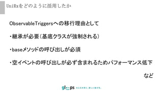 UniRxをどのように活用したか
ObservableTriggersへの移行理由として
・継承が必要（基底クラスが強制される）
・baseメソッドの呼び出しが必須
・空イベントの呼び出しが必ず含まれるためパフォーマンス低下
など
 