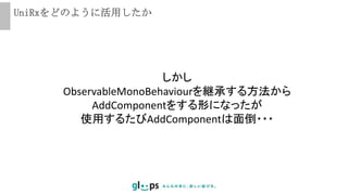UniRxをどのように活用したか
しかし
ObservableMonoBehaviourを継承する方法から
AddComponentをする形になったが
使用するたびAddComponentは面倒・・・
 