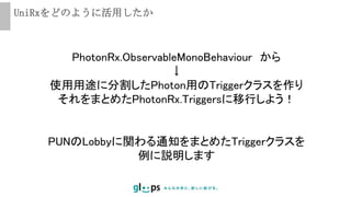 UniRxをどのように活用したか
PUNのLobbyに関わる通知をまとめたTriggerクラスを
例に説明します
PhotonRx.ObservableMonoBehaviour から
↓
使用用途に分割したPhoton用のTriggerクラスを作り
それをまとめたPhotonRx.Triggersに移行しよう！
 