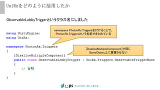 UniRxをどのように活用したか
ObservableLobbyTriggerというクラス名にしました
namespace PhotonRx.Triggersを付けることで、
PhotonRx.Triggersという名前でまとめている
[DisallowMultipleComponent]で同じ
GameObject上に重複させない
 