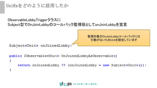 UniRxをどのように活用したか
ObservableLobbyTriggerクラスに
Subject型でOnJoinLobbyのコールバック監視役としてonJoinLobbyを宣言
監視対象のOnJoinLobbyコールバックには
引数がないためUnitを設定しています
 