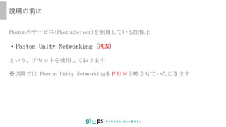 Photonのサービス(PhotonServer)を利用している関係上
・Photon Unity Networking（PUN）
という、アセットを使用しております
※以降では Photon Unity NetworkingをＰＵＮと略させていただきます
説明の前に
 