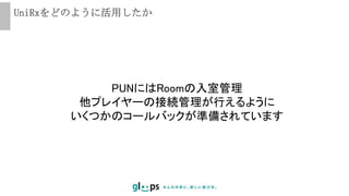 UniRxをどのように活用したか
PUNにはRoomの入室管理
他プレイヤーの接続管理が行えるように
いくつかのコールバックが準備されています
 