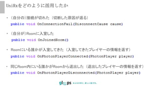 UniRxをどのように活用したか
・ （自分の）接続が切れた (切断した原因が返る)
・ （自分が）Roomに入室した
・ Roomにいる誰かが入室してきた (入室してきたプレイヤーの情報を返す)
・ 同じRoom内にいる誰かがRoomから退出した (退出したプレイヤーの情報を返す)
 
