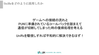 UniRxをどのように活用したか
ゲームへの接続の流れと
PUNに準備されているコールバックを踏まえて
通信が切断してしまった時の復帰処理を考える
UniRxを駆使しすれば平和的に解決できるはず！
 