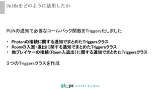 UniRxをどのように活用したか
PUNの通知で必要なコールバック関数をTriggers化しました
・ Photonの接続に関する通知でまとめたTriggersクラス
・ Roomの入室・退出に関する通知でまとめたTriggersクラス
・ 他プレイヤーの接続（Room入退出）に関する通知でまとめたTriggersクラス
３つのTriggersクラスを作成
 