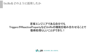 UniRxをどのように活用したか
若輩エンジニアである自分でも
TriggersやReactivePropertyなどUniRxの機能を組み合わせることで
復帰処理らしいことができた！
 