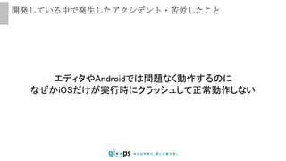 開発している中で発生したアクシデント・苦労したこと
エディタやAndroidでは問題なく動作するのに
なぜかiOSだけが実行時にクラッシュして正常動作しない
 