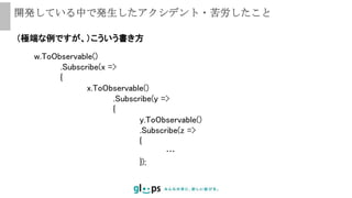 開発している中で発生したアクシデント・苦労したこと
（極端な例ですが、）こういう書き方
w.ToObservable()
.Subscribe(x =>
{
x.ToObservable()
.Subscribe(y =>
{
y.ToObservable()
.Subscribe(z =>
{
…
});
 