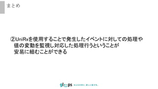 まとめ
②UniRxを使用することで発生したイベントに対しての処理や
値の変動を監視し対応した処理行うということが
安易に組むことができる
 