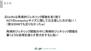 まとめ
④UniRxは再帰的ジェネリック関数を多く使う
AOTのtrampolineサイズに関しては注意した方が良い！
（実は2048でも足りなかったｗ）
再帰的ジェネリック関数の中に再帰的ジェネリック関数を
書くような処理を減らす努力をすると良い
 