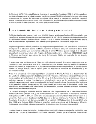 En Mexico, la UNAM (Universidad Nacional Autonoma de Mexico), fue fundada en 1551. Es la Universidad más
grande en el país y una de las más grandes del mundo con más de 250.000 estudiantes, incluyendo todos los de
su sistema de alta escuela. En porcentaje, contribuye más al país de la investigación académica y cultural,
aunque existen otras importantes instituciones públicas como la Universida Autonoma Metropolitana (UAM),
el Instituto Politécnico Nacional (IPN), y el estado federal-universidades.



L   as Universidades            públicas en México y América latina

En México, La educación superior, inicia en el siglo XVI. Durante la Colonia se fundaron 10 Universidades cada
cien años, de las cuales desapareció una cuarta parte antes de 1825. En los siguientes ciento veinticinco años,
se consolidaron cincuenta más para llegar a setenta y cinco. La historia moderna de la educación en México,
está relacionada con la llegada de las ideas liberales que se gestaron en Europa desde el siglo XVIII,

los primeros gobiernos liberales, son resultado del proceso independentista, y son los que crean las instancias
encargadas de la educación pública en México. Las leyes liberales de 1883, van a sentar las bases de tal
educación: libre, secular y de competencia del Estado. El primer Ministerio que se encargó de la educación
pública fue la Secretaría de Estado y del Despacho de Relaciones Exteriores e Interiores -(1821-1836 ) le siguió
el Ministerio del Interior, que además del ramo de Instrucción Pública se encargaba de los Negocios
Eclesiásticos y de Justicia.

El proyecto de crear una Secretaría de Educación Pública Federal, requería de una reforma constitucional; en
tanto esto ocurría, asume la rectoría de la Universidad Nacional, el Licenciado José Vasconcelos Calderón.
Vasconcelos rechaza el pragmatismo de la escuela norteamericana sustentada por Dewey, lo que no significa
rechazo al trabajo manual: éste se aprecia pero sin descuidar la necesidad del razonamiento y del
conocimiento teórico.
A raiz de la universidad nacional de la pontificada universidad de México, fundada el 21 de septiembre del
1551, se funda el 22 de septiembre de 1910 La Universidad Nacional Autónoma de México (UNAM) que tiene
como propósito primordial estar al servicio del país y de la humanidad, formar profesionistas útiles a la
sociedad, organizar y realizar investigaciones, principalmente acerca de las condiciones y problemas
nacionales, y extender con la mayor amplitud posible, los beneficios de la cultura. Como universidad autónoma
es un organismo público, descentralizado del Estado, basada en los principios de libertad de cátedra y de
investigación, e inspirada en todas las corrientes del pensamiento, sin tomar parte en actividades militantes y
derrotando cualquier interés individual.
Las Escuelas Tecnológicas Superiores Estatales dieron un salto sin precedentes con la creación del Instituto
Politécnico Nacional (IPN) en 1936, y por el lado universitario con la creación de la Universidad Autónoma
Metropolitana (UAM) en 1975, en cuanto a las Universidades privadas se fundó en 1935 con la creación de la
Universidad Autónoma de Guadalajara (UAG). Después la de Las Américas, La Femenina de México, El
Tecnológico de Monterrey y la Iberoamericana (1943). La Motolinía (1944), La del Valle de México (1960), la La
Salle (1962) y La Anáhuac (1963). Muchas de estas han creado una extensa red de Campus en diferentes
Entidades del país, quizás la más extendida es el Tec de Monterrey (con 32 Campus Universitarios).


La evolución de La Educación Superior, en 1980, el total de la matrícula de estudiantes fue de 731,291, para
1990 fue de 1.245,532 y para el ciclo 2002-2003 de 1.856,816. En tanto que el número de Universidades,
 