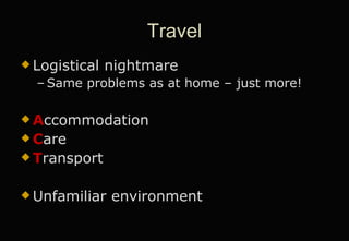 Travel Logistical nightmare Same problems as at home – just more! A ccommodation C are T ransport Unfamiliar environment 