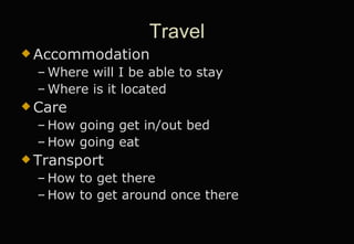 Travel Accommodation Where will I be able to stay Where is it located Care How going get in/out bed How going eat Transport How to get there How to get around once there 
