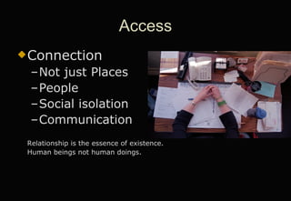 Access Connection Not just Places People Social isolation Communication Relationship is the essence of existence. Human beings not human doings.  