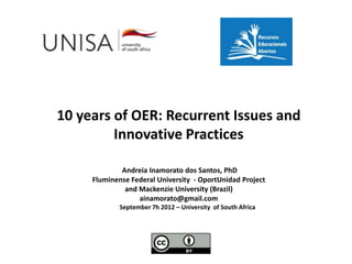 10 years of OER: Recurrent Issues and
         Innovative Practices

             Andreia Inamorato dos Santos, PhD
     Fluminense Federal University - OportUnidad Project
              and Mackenzie University (Brazil)
                  ainamorato@gmail.com
             September 7h 2012 – University of South Africa
 