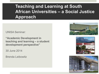 Teaching and Learning at South
African Universities – a Social Justice
Approach
UNISA Seminar:
“Academic Development in
teaching and learning – a student
development perspective”
30 June 2014
Brenda Leibowitz
 