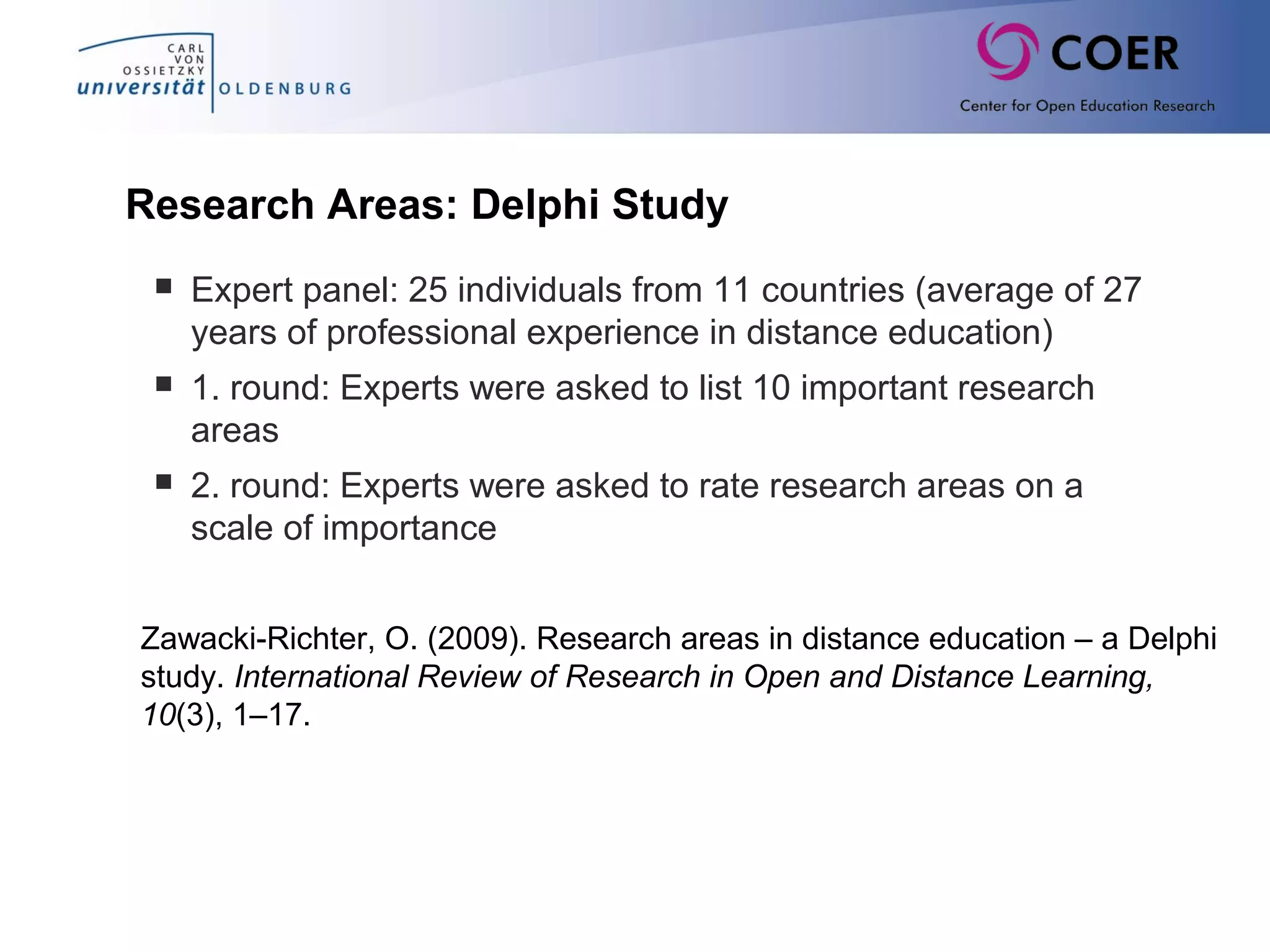 Research Areas: Delphi Study
 Expert panel: 25 individuals from 11 countries (average of 27
years of professional experience in distance education)
 1. round: Experts were asked to list 10 important research
areas
 2. round: Experts were asked to rate research areas on a
scale of importance
Zawacki-Richter, O. (2009). Research areas in distance education – a Delphi
study. International Review of Research in Open and Distance Learning,
10(3), 1–17.
 