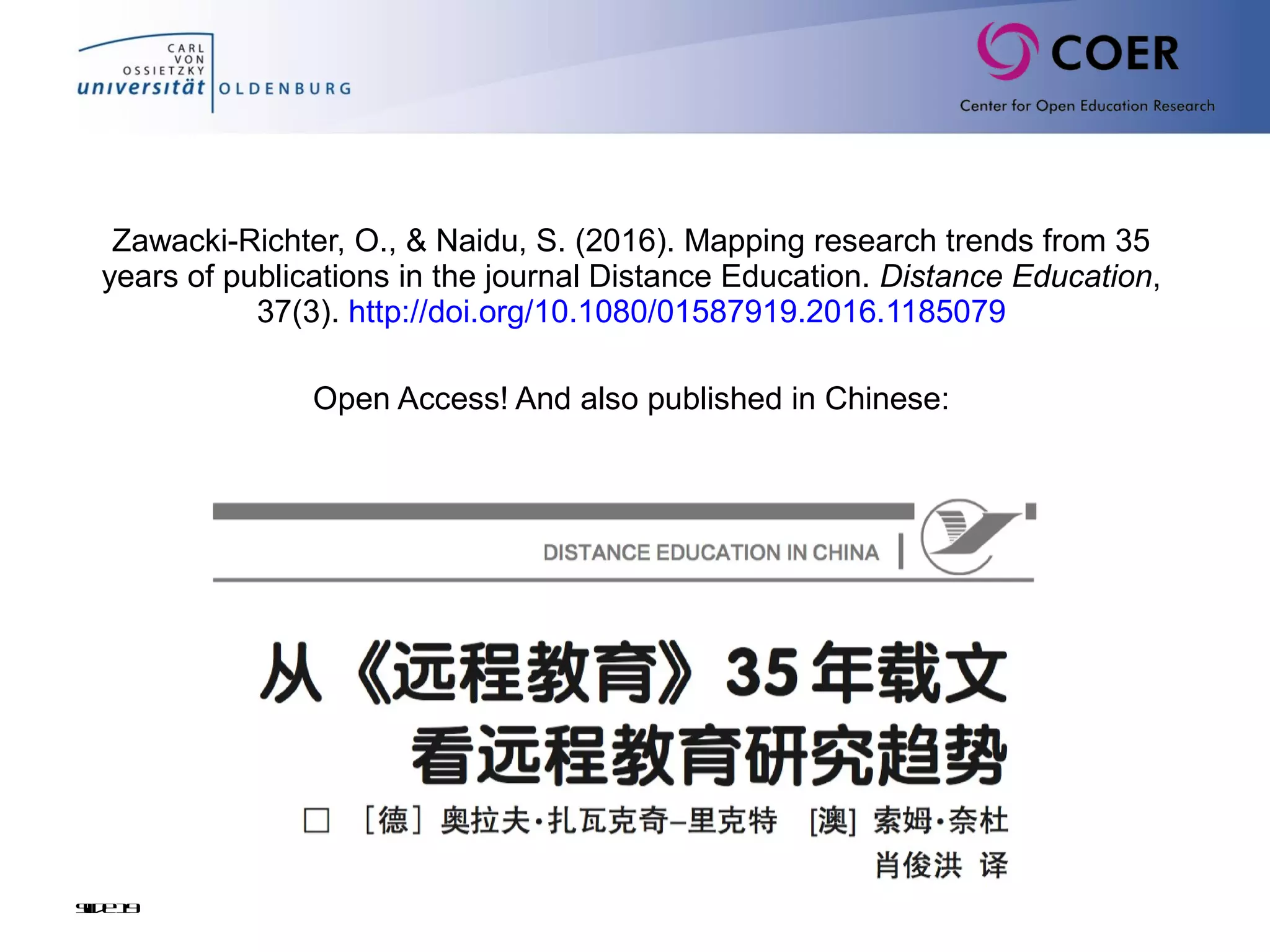 Zawacki-Richter, O., & Naidu, S. (2016). Mapping research trends from 35
years of publications in the journal Distance Education. Distance Education,
37(3). http://doi.org/10.1080/01587919.2016.1185079
Open Access! And also published in Chinese:
 
Slide19
 