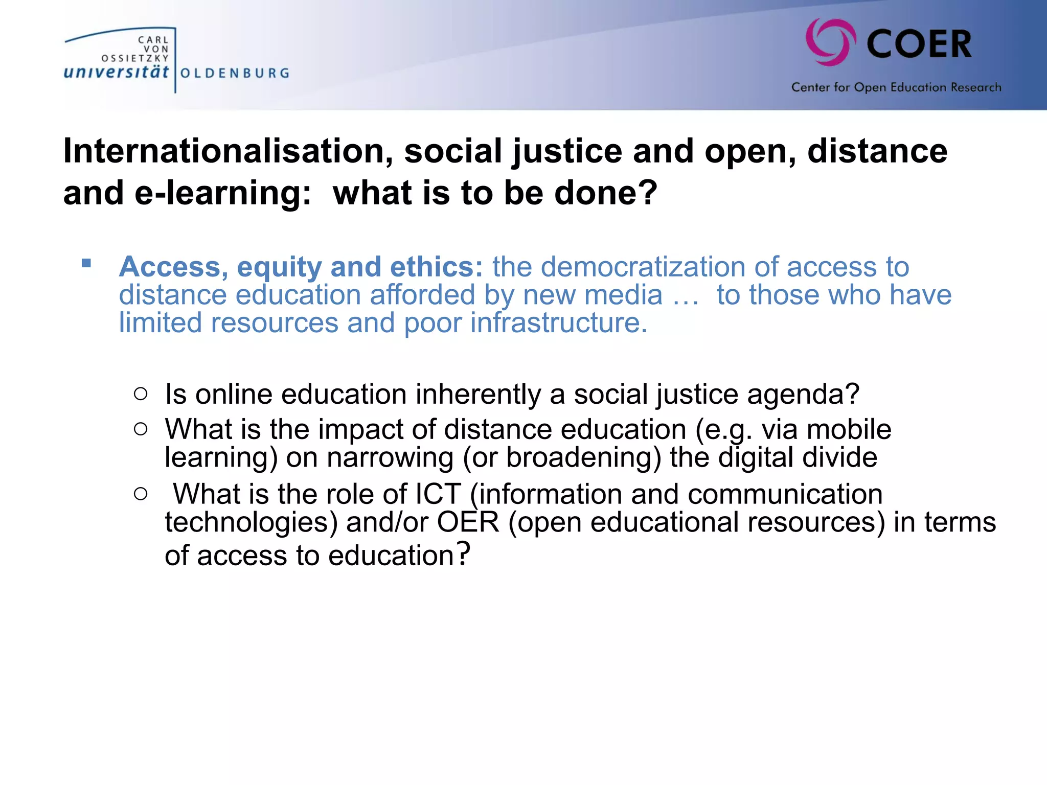 Internationalisation, social justice and open, distance
and e-learning: what is to be done?
 Access, equity and ethics: the democratization of access to
distance education afforded by new media … to those who have
limited resources and poor infrastructure.
o Is online education inherently a social justice agenda?
o What is the impact of distance education (e.g. via mobile
learning) on narrowing (or broadening) the digital divide
o What is the role of ICT (information and communication
technologies) and/or OER (open educational resources) in terms
of access to education?
 