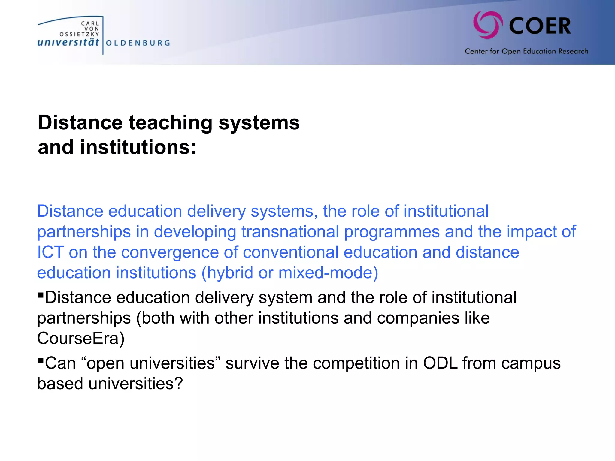 Distance teaching systems
and institutions:
Distance education delivery systems, the role of institutional
partnerships in developing transnational programmes and the impact of
ICT on the convergence of conventional education and distance
education institutions (hybrid or mixed-mode)
Distance education delivery system and the role of institutional
partnerships (both with other institutions and companies like
CourseEra)
Can “open universities” survive the competition in ODL from campus
based universities?
 