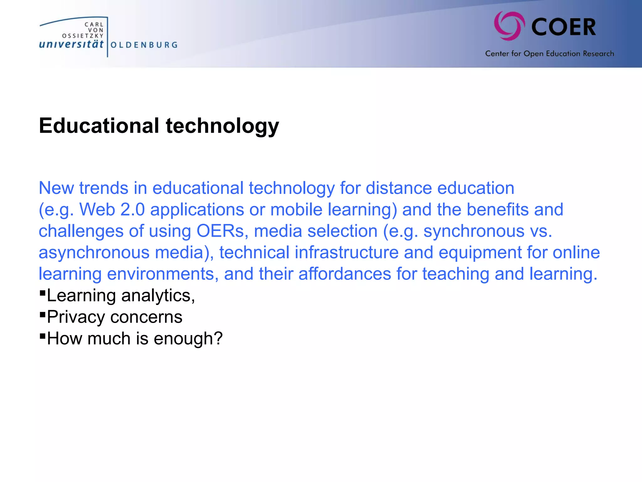 Educational technology
New trends in educational technology for distance education
(e.g. Web 2.0 applications or mobile learning) and the benefits and
challenges of using OERs, media selection (e.g. synchronous vs.
asynchronous media), technical infrastructure and equipment for online
learning environments, and their affordances for teaching and learning.
Learning analytics,
Privacy concerns
How much is enough?
 