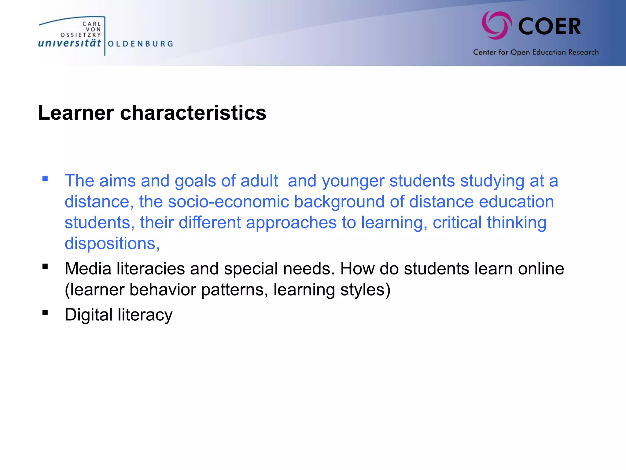 Learner characteristics
 The aims and goals of adult and younger students studying at a
distance, the socio-economic background of distance education
students, their different approaches to learning, critical thinking
dispositions,
 Media literacies and special needs. How do students learn online
(learner behavior patterns, learning styles)
 Digital literacy
 