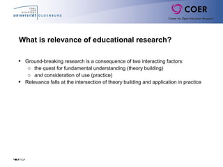 Slide12
What is relevance of educational research?
 Ground-breaking research is a consequence of two interacting factors:
o the quest for fundamental understanding (theory building)
o and consideration of use (practice)
 Relevance falls at the intersection of theory building and application in practice
 
