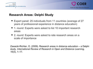 Research Areas: Delphi Study
 Expert panel: 25 individuals from 11 countries (average of 27
years of professional experience in distance education)
 1. round: Experts were asked to list 10 important research
areas
 2. round: Experts were asked to rate research areas on a
scale of importance
Zawacki-Richter, O. (2009). Research areas in distance education – a Delphi
study. International Review of Research in Open and Distance Learning,
10(3), 1–17.
 