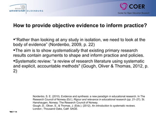 Slide31
How to provide objective evidence to inform practice?
“Rather than looking at any study in isolation, we need to look at the
body of evidence” (Nordenbo, 2009, p. 22)
The aim is to show systematically that existing primary research
results contain arguments to shape and inform practice and policies.
Systematic review: “a review of research literature using systematic
and explicit, accountable methods" (Gough, Oliver & Thomas, 2012, p.
2)
Nordenbo, S. E. (2010). Evidence and synthesis: a new paradigm in educational research. In The
Research Council of Norway (Ed.), Rigour and relevance in educational research (pp. 21–27). St.
Hanshaugen, Norway: The Research Council of Norway.
Gough, D., Oliver, S., & Thomas, J. (Eds.). (2012). An introduction to systematic reviews.
London ; Thousand Oaks, Calif: SAGE. 
 