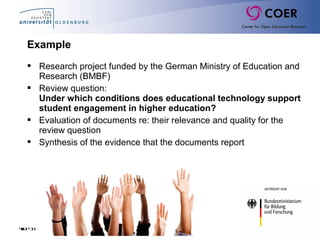 Slide33
Example
 Research project funded by the German Ministry of Education and
Research (BMBF)
 Review question:
Under which conditions does educational technology support
student engagement in higher education?
 Evaluation of documents re: their relevance and quality for the
review question
 Synthesis of the evidence that the documents report
 