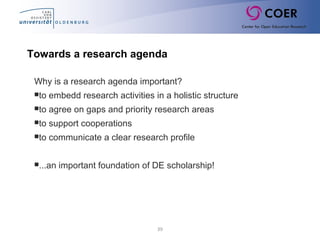 39
Why is a research agenda important?
to embedd research activities in a holistic structure
to agree on gaps and priority research areas
to support cooperations
to communicate a clear research profile
...an important foundation of DE scholarship!
Towards a research agenda
 